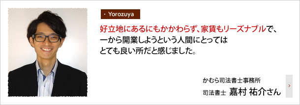 好立地にあるにもかからわず、家賃もリーズナブルで、一から開業しようという人間にとってはとても良い所だと感じました。―かむら司法書士事務所 司法書士 嘉村 祐介さん